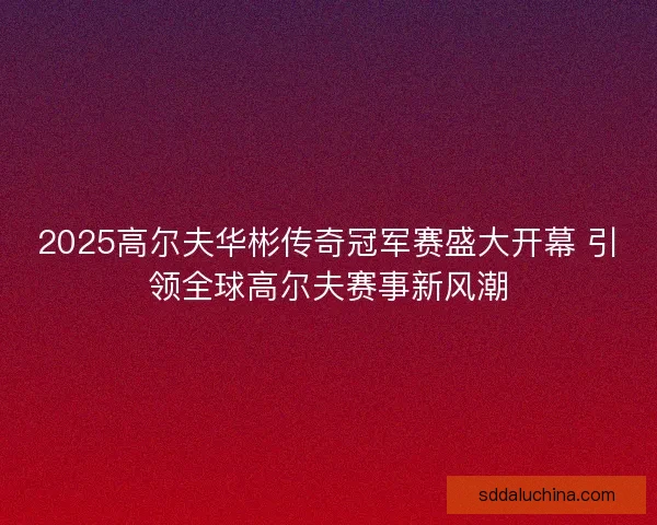 2025高尔夫华彬传奇冠军赛盛大开幕 引领全球高尔夫赛事新风潮